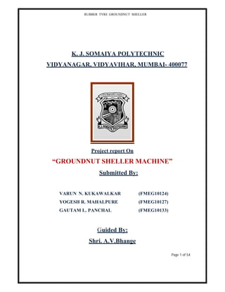 RUBBER TYRE GROUNDNUT SHELLER
K. J. SOMAIYA POLYTECHNIC
VIDYANAGAR, VIDYAVIHAR, MUMBAI- 400077
Project report On
“GROUNDNUT SHELLER MACHINE”
Submitted By:
VARUN N. KUKAWALKAR (FMEG10124)
YOGESH R. MAHALPURE (FMEG10127)
GAUTAM L. PANCHAL (FMEG10133)
Guided By:
Shri. A.V.Bhange
Page 1 of 54
 
