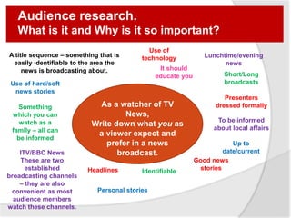 Audience research.
What is it and Why is it so important?
As a watcher of TV
News,
Write down what you as
a viewer expect and
prefer in a news
broadcast.
A title sequence – something that is
easily identifiable to the area the
news is broadcasting about.
Use of
technology Lunchtime/evening
news
Use of hard/soft
news stories
Something
which you can
watch as a
family – all can
be informed
ITV/BBC News
These are two
established
broadcasting channels
– they are also
convenient as most
audience members
watch these channels.
Short/Long
broadcasts
Presenters
dressed formally
To be informed
about local affairs
Headlines
Personal stories
Up to
date/current
Good news
storiesIdentifiable
It should
educate you
 