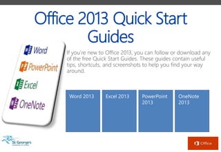 Office 2013 Quick Start
Guides
If you’re new to Office 2013, you can follow or download any
of the free Quick Start Guides. These guides contain useful
tips, shortcuts, and screenshots to help you find your way
around.
Word 2013 Excel 2013 PowerPoint
2013
OneNote
2013
 