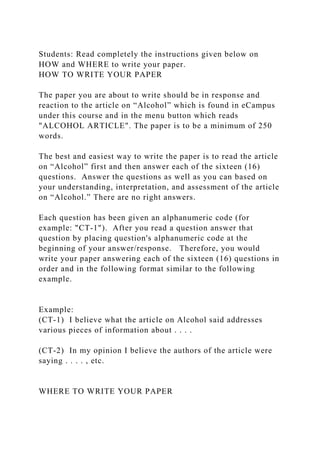 Students: Read completely the instructions given below on
HOW and WHERE to write your paper.
HOW TO WRITE YOUR PAPER
The paper you are about to write should be in response and
reaction to the article on “Alcohol” which is found in eCampus
under this course and in the menu button which reads
"ALCOHOL ARTICLE". The paper is to be a minimum of 250
words.
The best and easiest way to write the paper is to read the article
on “Alcohol” first and then answer each of the sixteen (16)
questions. Answer the questions as well as you can based on
your understanding, interpretation, and assessment of the article
on “Alcohol.” There are no right answers.
Each question has been given an alphanumeric code (for
example: "CT-1"). After you read a question answer that
question by placing question's alphanumeric code at the
beginning of your answer/response. Therefore, you would
write your paper answering each of the sixteen (16) questions in
order and in the following format similar to the following
example.
Example:
(CT-1) I believe what the article on Alcohol said addresses
various pieces of information about . . . .
(CT-2) In my opinion I believe the authors of the article were
saying . . . . , etc.
WHERE TO WRITE YOUR PAPER
 