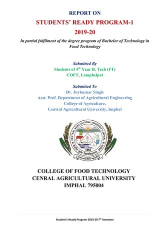 Student’s Ready Program 2019-20 7th
Semester
REPORT ON
STUDENTS’ READY PROGRAM-1
2019-20
In partial fulfilment of the degree program of Bachelor of Technology in
Food Technology
Submitted By
Students of 4th
Year B. Tech (FT)
COFT, Lamphelpat
Submitted To
Dr. Joykumar Singh
Asst. Prof. Department of Agricultural Engineering
College of Agriculture,
Central Agricultural University, Imphal
COLLEGE OF FOOD TECHNOLOGY
CENRAL AGRICULTURAL UNIVERSITY
IMPHAL 795004
 
