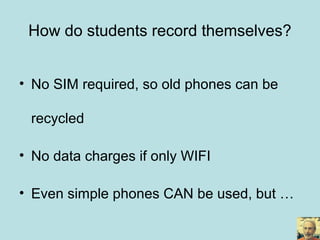 • No SIM required, so old phones can be
recycled
• No data charges if only WIFI
• Even simple phones CAN be used, but …
How do students record themselves?
 