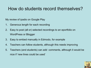 My review of ipadio on Google Play
1. Generous length for each recording
2. Easy to post (all or) selected recordings to an eportfolio on
WordPress or Blogger
3. Easy to embed manually in Edmodo, for example
4. Teachers can follow students, although this needs improving
5. Teachers (and students) can add comments, although it would be
nice if ‘new lines could be used’
How do students record themselves?
 