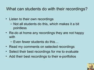What can students do with their recordings?
• Listen to their own recordings
– Not all students do this, which makes it a bit
pointless
• Re-do at home any recordings they are not happy
with
– Even fewer students do this…
• Read my comments on selected recordings
• Select their best recordings for me to evaluate
• Add their best recordings to their e-portfolios
 