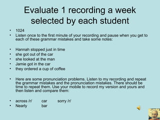 Evaluate 1 recording a week
selected by each student
• 1024
• Listen once to the first minute of your recording and pause when you get to
each of these grammar mistakes and take some notes:
• Hannah stopped just in time
• she got out of the car
• she looked at the man
• Jamie got in the car
• they ordered a cup of coffee
• Here are some pronunciation problems. Listen to my recording and repeat
the grammar mistakes and the pronunciation mistakes. There should be
time to repeat them. Use your mobile to record my version and yours and
then listen and compare them:
• across /r/ car sorry /r/
• Nearly bar
 
