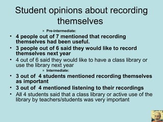 Student opinions about recording
themselves
» Pre-intermediate:
• 4 people out of 7 mentioned that recording
themselves had been useful.
• 3 people out of 6 said they would like to record
themselves next year
• 4 out of 6 said they would like to have a class library or
use the library next year
» Intermediate:
• 3 out of 4 students mentioned recording themselves
as important
• 3 out of 4 mentioned listening to their recordings
• All 4 students said that a class library or active use of the
library by teachers/students was very important
 