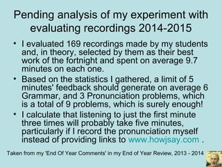Pending analysis of my experiment with
evaluating recordings 2014-2015
• I evaluated 169 recordings made by my students
and, in theory, selected by them as their best
work of the fortnight and spent on average 9.7
minutes on each one.
• Based on the statistics I gathered, a limit of 5
minutes' feedback should generate on average 6
Grammar, and 3 Pronunciation problems, which
is a total of 9 problems, which is surely enough!
• I calculate that listening to just the first minute
three times will probably take five minutes,
particularly if I record the pronunciation myself
instead of providing links to www.howjsay.com .
Taken from my 'End Of Year Comments' in my End of Year Review, 2013 - 2014
 