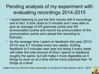 Pending analysis of my experiment with
evaluating recordings 2014-2015
• I tested listening to just the first minute with 6 recordings
and in fact, it took close to 5 minutes and I was able to
give an average of 4/5 grammar points and 5/6
pronunciation points and record my pronunciation of the
pronunciation points and upload the recording to
Edmodo.
• As the average time I spent on feedback this year (2013-
2014) was 9.7 minutes every two weeks, limiting
feedback to 5 minutes next year but doing it every week
will make the total amount of time I spend on feedback
roughly the same, but will make it more digestible as 9
things to work on at a time will be more practical than 18
things at a time!
Taken from my 'End Of Year Comments' in my End of Year Review, 2013 - 2014
 