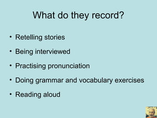 What do they record?
• Retelling stories
• Being interviewed
• Practising pronunciation
• Doing grammar and vocabulary exercises
• Reading aloud
 