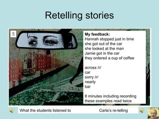 Retelling stories
What the students listened to Carla’s re-telling
My feedback:
Hannah stopped just in time
she got out of the car
she looked at the man
Jamie got in the car
they ordered a cup of coffee
across /r/
car
sorry /r/
nearly
bar
8 minutes including recording
these examples read twice
 