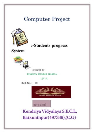 :-Students progress
System
prepared by~
ROSHAN KUMAR BASTIA
12th ‘A’
Roll. No.:- 10
Kendriya Vidyalaya S.E.C.L,
Baikunthpur(497339),(C.G)
2015-2016
Computer Project
 