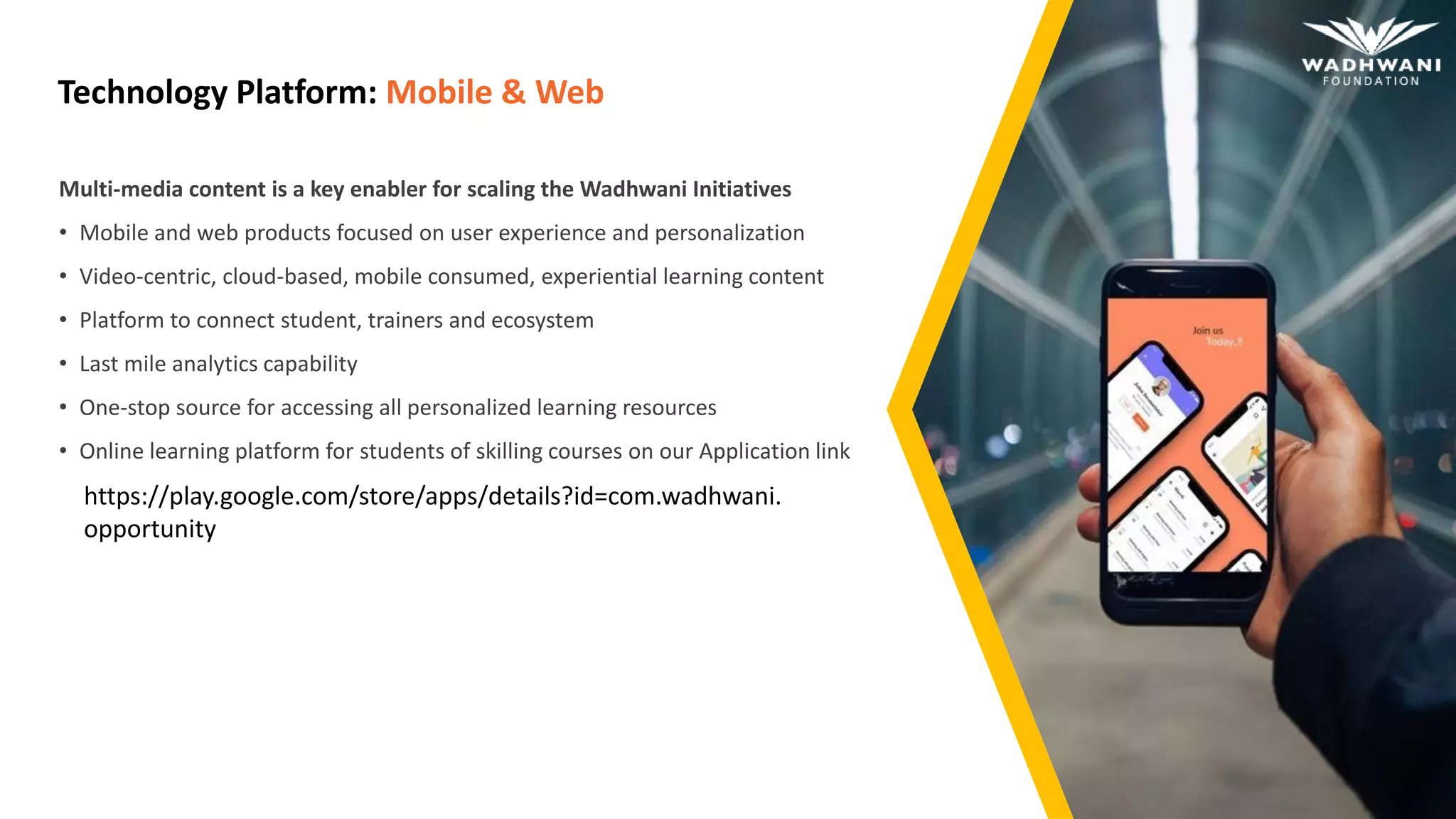 Technology Platform: Mobile & Web
Multi-media content is a key enabler for scaling the Wadhwani Initiatives
• Mobile and web products focused on user experience and personalization
• Video-centric, cloud-based, mobile consumed, experiential learning content
• Platform to connect student, trainers and ecosystem
• Last mile analytics capability
• One-stop source for accessing all personalized learning resources
• Online learning platform for students of skilling courses on our Application link
https://play.google.com/store/apps/details?id=com.wadhwani.
opportunity
 