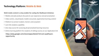 Technology Platform: Mobile & Web
Multi-media content is a key enabler for scaling the Wadhwani Initiatives
• Mobile and web products focused on user experience and personalization
• Video-centric, cloud-based, mobile consumed, experiential learning content
• Platform to connect student, trainers and ecosystem
• Last mile analytics capability
• One-stop source for accessing all personalized learning resources
• Online learning platform for students of skilling courses on our Application link
https://play.google.com/store/apps/details?id=com.wadhwani.
opportunity
 