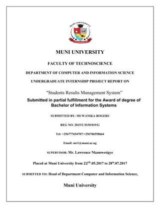MUNI UNIVERSITY
FACULTY OF TECHNOSCIENCE
DEPARTMENT OF COMPUTER AND INFORMATION SCIENCE
UNDERGRADUATE INTERNSHIP PROJECT REPORT ON
“Students Results Management System”
Submitted in partial fulfillment for the Award of degree of
Bachelor of Information Systems
SUBMITTED BY: MUWANIKA ROGERS
REG NO: 2015/U/ISM/019/G
Tel: +256777654707/+256706558664
Email: mr1@muni.ac.ug
SUPERVISOR: Mr. Lawrence Nkamwesigye
Placed at Muni University from 𝟐𝟐 𝒕𝒉
.05.2017 to 28th
.07.2017
SUBMITTED TO: Head of Department Computer and Information Science,
Muni University
 
