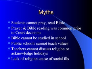 Myths Students cannot pray, read Bible Prayer & Bible reading was common prior to Court decisions Bible cannot be studied in school Public schools cannot teach values Teachers cannot discuss religion or acknowledge holidays Lack of religion cause of social ills 