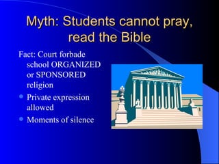 Myth: Students cannot pray, read the Bible Fact: Court forbade school ORGANIZED or SPONSORED religion Private expression allowed Moments of silence 