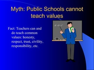 Myth: Public Schools cannot teach values Fact: Teachers can and do teach common values: honesty, respect, trust, civility, responsibility, etc. 