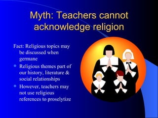 Myth: Teachers cannot acknowledge religion Fact: Religious topics may be discussed when germane Religious themes part of our history, literature & social relationships However, teachers may not use religious references to proselytize 