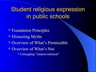Student religious expression in public schools Foundation Principles Dissecting Myths Overview of What’s Permissible Overview of What’s Not Untangling “student-initiated” 