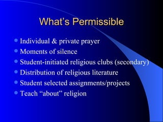 What’s Permissible Individual & private prayer Moments of silence Student-initiated religious clubs (secondary) Distribution of religious literature Student selected assignments/projects Teach “about” religion 