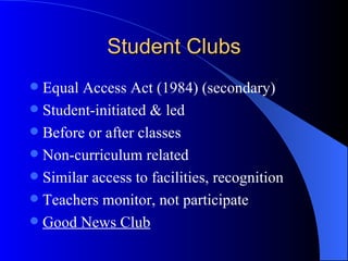 Student Clubs Equal Access Act (1984) (secondary) Student-initiated & led Before or after classes Non-curriculum related Similar access to facilities, recognition Teachers monitor, not participate Good News Club 