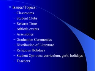 Issues/Topics: Classrooms Student Clubs Release Time Athletic events Assemblies  Graduation Ceremonies Distribution of Literature Religious Holidays Student Opt-outs: curriculum, garb, holidays Teachers 