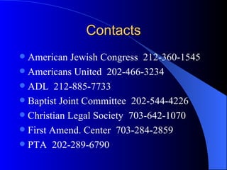 Contacts American Jewish Congress  212-360-1545 Americans United  202-466-3234 ADL  212-885-7733 Baptist Joint Committee  202-544-4226 Christian Legal Society  703-642-1070 First Amend. Center  703-284-2859 PTA  202-289-6790 