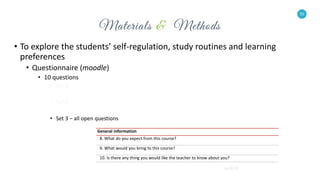 10
• To explore the students’ self-regulation, study routines and learning
preferences
• Questionnaire (moodle)
• 10 questions
• Set 1
• Set 2
• Set 3 – all open questions
10
General information
8. What do you expect from this course?
9. What would you bring to this course?
10. Is there any thing you would like the teacher to know about you?
 