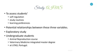 6
• To assess students’
• self-regulation
• study routines
• learning preferences
• Potential relationships between these three variables.
• Exploratory study
• Undergraduate students
• Animal Reproduction course
• Veterinary Medicine integrated master degree
• at UTAD, Portugal.
6
 