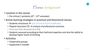 7
• Location in the course
• Pre-clinical / semiotics (6th : 12th semester)
• Active learning strategies in practical and theoretical classes
• Students reluctance  lack of time & level of difficulty
• Flipped classroom (T) –A analysis of professional scenarios
• Technical skills development (Pr)
• Students assessed according to their technical expertise and also the ability to
develop higher levels of thinking
• Activities
• Cooperative groups
• Supported in moodle
7
 