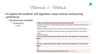 8
• To explore the students’ self-regulation, study routines and learning
preferences
• Questionnaire (moodle)
• 10 questions
• Set 1 –
8
1. What is the method usually used to study during the semester
Usually concentrates the study a few days before assessments (in both the theoretical and
practical classes)
Regularly studies throughout the semester (in both the theoretical and practical classes)
Concentrates the study for the theoretical classes, but regularly studies for the practical
topics
None of the above
2. Do you usually prepare (study) in advance the topics to be addressed in the theoretical
classes
Yes
No
3. Do you usually prepare (study) in advance the topics to be addressed in the theoretical
classes
Yes
No
4. Please detail the reasons for your answers (in 2 & 3) open question
 