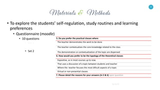 9
• To explore the students’ self-regulation, study routines and learning
preferences
• Questionnaire (moodle)
• 10 questions
• Set 1
• Set 2
9
5. Do you prefer the practical classes where
The teacher demonstrates the work to be done
The teacher contextualizes the core knowledge related to the class
The demonstration or contextualization of the topic are dispensed
6. How would you prefer to be the typology of the theoretical classes
Expositive, as in most courses up to now
That uses a discussion of a topic between students and teacher
Where the teacher focuses the most dificult aspects of a topic
Virtual or non-presential classes
7. Please detail the reasons for your answers (in 5 & 6) open question
 