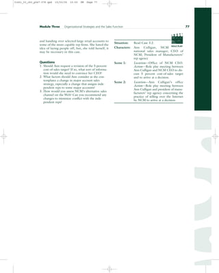 and handing over selected large retail accounts to
some of the more capable rep firms. She hated the
idea of laying people off, but, she told herself, it
may be necessary in this case.
Questions
1. Should Ann request a revision of the 5 percent
cost-of-sales target? If so, what sort of informa-
tion would she need to convince her CEO?
2. What factors should Ann consider as she con-
templates a change in major account sales
strategy, especially a change that assigns inde-
pendent reps to some major accounts?
3. How would you assess NCM’s alternative sales
channel on the Web? Can you recommend any
changes to minimize conflict with the inde-
pendent reps?
Situation: Read Case 3.2.
Characters: Ann Culligan, NCM
national sales manager; CEO of
NCM; President of Manufacturers’
rep agency
Scene 1: Location—Office of NCM CEO.
Action—Role play meeting between
Ann Culligan and NCM CEO to dis-
cuss 5 percent cost-of-sales target
and to arrive at a decision.
Scene 2: Location—Ann Culligan’s office
Action—Role play meeting between
Ann Culligan and president of manu-
facturers’ rep agency concerning the
practice of selling over the Internet
by NCM to arrive at a decision.
Module Three Organizational Strategies and the Sales Function 77
PROD. NO
SCENE TAKE ROLL
SOUND
DATE
PROD CO.
DIRECTOR
CAMERAMAN
ROLE PLAY
31451_03_ch3_p047-078.qxd 15/03/05 15:50 PM Page 77
 