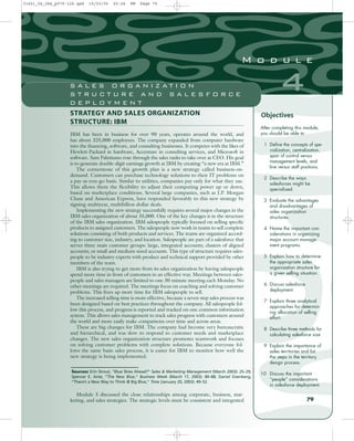 STRATEGY AND SALES ORGANIZATION
STRUCTURE: IBM
IBM has been in business for over 90 years, operates around the world, and
has about 325,000 employees. The company expanded from computer hardware
into the financing, software, and consulting businesses. It competes with the likes of
Hewlett-Packard in hardware, Accenture in consulting services, and Microsoft in
software. Sam Palmisano rose through the sales ranks to take over as CEO. His goal
is to generate double-digit earnings growth at IBM by creating “a new era at IBM.”
The cornerstone of this growth plan is a new strategy called business-on-
demand. Customers can purchase technology solutions to their IT problems on
a pay-as-you-go basis. Similar to utilities, companies pay only for what they use.
This allows them the flexibility to adjust their computing power up or down,
based on marketplace conditions. Several large companies, such as J.P. Morgan
Chase and American Express, have responded favorably to this new strategy by
signing multiyear, multibillon-dollar deals.
Implementing the new strategy successfully requires several major changes in the
IBM sales organization of about 35,000. One of the key changes is in the structure
of the IBM sales organization. IBM salespeople typically focused on selling specific
products to assigned customers. The salespeople now work in teams to sell complete
solutions consisting of both products and services. The teams are organized accord-
ing to customer size, industry, and location. Salespeople are part of a salesforce that
serves three main customer groups: large, integrated accounts; clusters of aligned
accounts; or small and medium-sized accounts. This type of structure requires sales-
people to be industry experts with product and technical support provided by other
members of the team.
IBM is also trying to get more from its sales organization by having salespeople
spend more time in front of customers in an effective way. Meetings between sales-
people and sales managers are limited to one 30-minute meeting each Monday. No
other meetings are required. The meetings focus on coaching and solving customer
problems. This frees up more time for IBM salespeople to sell.
The increased selling time is more effective, because a seven-step sales process was
been designed based on best practices throughout the company. All salespeople fol-
low this process, and progress is reported and tracked on one common information
system. This allows sales management to track sales progress with customers around
the world and more easily make comparisons over time and across areas.
These are big changes for IBM. The company had become very bureaucratic
and hierarchical, and was slow to respond to customer needs and marketplace
changes. The new sales organization structure promotes teamwork and focuses
on solving customer problems with complete solutions. Because everyone fol-
lows the same basic sales process, it is easier for IBM to monitor how well the
new strategy is being implemented.
After completing this module,
you should be able to
1 Define the concepts of spe-
cialization, centralization,
span of control versus
management levels, and
line versus staff positions.
2 Describe the ways
salesforces might be
specialized.
3 Evaluate the advantages
and disadvantages of
sales organization
structures.
4 Name the important con-
siderations in organizing
major account manage-
ment programs.
5 Explain how to determine
the appropriate sales
organization structure for
a given selling situation.
6 Discuss salesforce
deployment.
7 Explain three analytical
approaches for determin-
ing allocation of selling
effort.
8 Describe three methods for
calculating salesforce size.
9 Explain the importance of
sales territories and list
the steps in the territory
design process.
10 Discuss the important
“people” considerations
in salesforce deployment.
Objectives
Sources: Erin Strout, “Blue Skies Ahead?” Sales & Marketing Management (March 2003): 25–29;
Spencer E. Ante, “The New Blue,” Business Week (March 17, 2003): 80–88; Daniel Eisenberg,
“There’s a New Way to Think @ Big Blue,” Time (January 20, 2003): 49–52.
79
4
M o d u l e
S A L E S O R G A N I Z A T I O N
S T R U C T U R E A N D S A L E S F O R C E
D E P L O Y M E N T
Module 3 discussed the close relationships among corporate, business, mar-
keting, and sales strategies. The strategic levels must be consistent and integrated
31451_04_ch4_p079-126.qxd 15/03/05 20:26 PM Page 79
 