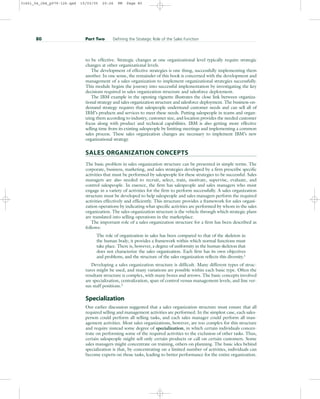 to be effective. Strategic changes at one organizational level typically require strategic
changes at other organizational levels.
The development of effective strategies is one thing, successfully implementing them
another. In one sense, the remainder of this book is concerned with the development and
management of a sales organization to implement organizational strategies successfully.
This module begins the journey into successful implementation by investigating the key
decisions required in sales organization structure and salesforce deployment.
The IBM example in the opening vignette illustrates the close link between organiza-
tional strategy and sales organization structure and salesforce deployment. The business-on-
demand strategy requires that salespeople understand customer needs and can sell all of
IBM’s products and services to meet these needs. Putting salespeople in teams and organ-
izing them according to industry, customer size, and location provides the needed customer
focus along with product and technical capabilities. IBM is also getting more effective
selling time from its existing salespeople by limiting meetings and implementing a common
sales process. These sales organization changes are necessary to implement IBM’s new
organizational strategy.
SALES ORGANIZATION CONCEPTS
The basic problem in sales organization structure can be presented in simple terms. The
corporate, business, marketing, and sales strategies developed by a firm prescribe specific
activities that must be performed by salespeople for these strategies to be successful. Sales
managers are also needed to recruit, select, train, motivate, supervise, evaluate, and
control salespeople. In essence, the firm has salespeople and sales managers who must
engage in a variety of activities for the firm to perform successfully. A sales organization
structure must be developed to help salespeople and sales managers perform the required
activities effectively and efficiently. This structure provides a framework for sales organi-
zation operations by indicating what specific activities are performed by whom in the sales
organization. The sales organization structure is the vehicle through which strategic plans
are translated into selling operations in the marketplace.
The important role of a sales organization structure for a firm has been described as
follows:
The role of organization in sales has been compared to that of the skeleton in
the human body; it provides a framework within which normal functions must
take place. There is, however, a degree of uniformity in the human skeleton that
does not characterize the sales organization. Each firm has its own objectives
and problems, and the structure of the sales organization reflects this diversity.1
Developing a sales organization structure is difficult. Many different types of struc-
tures might be used, and many variations are possible within each basic type. Often the
resultant structure is complex, with many boxes and arrows. The basic concepts involved
are specialization, centralization, span of control versus management levels, and line ver-
sus staff positions.2
Specialization
Our earlier discussion suggested that a sales organization structure must ensure that all
required selling and management activities are performed. In the simplest case, each sales-
person could perform all selling tasks, and each sales manager could perform all man-
agement activities. Most sales organizations, however, are too complex for this structure
and require instead some degree of specialization, in which certain individuals concen-
trate on performing some of the required activities to the exclusion of other tasks. Thus,
certain salespeople might sell only certain products or call on certain customers. Some
sales managers might concentrate on training, others on planning. The basic idea behind
specialization is that, by concentrating on a limited number of activities, individuals can
become experts on those tasks, leading to better performance for the entire organization.
80 Part Two Defining the Strategic Role of the Sales Function
31451_04_ch4_p079-126.qxd 15/03/05 20:26 PM Page 80
 