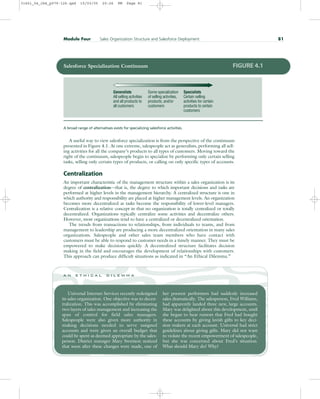 A useful way to view salesforce specialization is from the perspective of the continuum
presented in Figure 4.1. At one extreme, salespeople act as generalists, performing all sell-
ing activities for all the company’s products to all types of customers. Moving toward the
right of the continuum, salespeople begin to specialize by performing only certain selling
tasks, selling only certain types of products, or calling on only specific types of accounts.
Centralization
An important characteristic of the management structure within a sales organization is its
degree of centralization—that is, the degree to which important decisions and tasks are
performed at higher levels in the management hierarchy. A centralized structure is one in
which authority and responsibility are placed at higher management levels. An organization
becomes more decentralized as tasks become the responsibility of lower-level managers.
Centralization is a relative concept in that no organization is totally centralized or totally
decentralized. Organizations typically centralize some activities and decentralize others.
However, most organizations tend to have a centralized or decentralized orientation.
The trends from transactions to relationships, from individuals to teams, and from
management to leadership are producing a more decentralized orientation in many sales
organizations. Salespeople and other sales team members who have contact with
customers must be able to respond to customer needs in a timely manner. They must be
empowered to make decisions quickly. A decentralized structure facilitates decision
making in the field and encourages the development of relationships with customers.
This approach can produce difficult situations as indicated in “An Ethical Dilemma.”
Module Four Sales Organization Structure and Salesforce Deployment 81
Universal Internet Services recently redesigned
its sales organization. One objective was to decen-
tralization. This was accomplished by eliminating
two layers of sales management and increasing the
span of control for field sales managers.
Salespeople were also given more authority in
making decisions needed to serve assigned
accounts and were given an overall budget that
could be spent as deemed appropriate by the sales-
person. District manager Mary Swenson noticed
that soon after these changes were made, one of
her poorest performers had suddenly increased
sales dramatically. The salesperson, Fred Williams,
had apparently landed three new, large accounts.
Mary was delighted about this development, until
she began to hear rumors that Fred had bought
these accounts by giving lavish gifts to key deci-
sion makers at each account. Universal had strict
guidelines about giving gifts. Mary did not want
to violate the recent empowerment of salespeople,
but she was concerned about Fred’s situation.
What should Mary do? Why?
a n e t h i c a l d i l e m m a
Generalists
All selling activities
and all products to
all customers
Some specialization
of selling activities,
products, and/or
customers
Specialists
Certain selling
activities for certain
products to certain
customers
Salesforce Specialization Continuum FIGURE 4.1
A broad range of alternatives exists for specializing salesforce activities.
31451_04_ch4_p079-126.qxd 15/03/05 20:26 PM Page 81
 