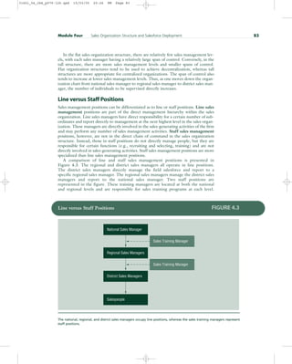 In the flat sales organization structure, there are relatively few sales management lev-
els, with each sales manager having a relatively large span of control. Conversely, in the
tall structure, there are more sales management levels and smaller spans of control.
Flat organization structures tend to be used to achieve decentralization, whereas tall
structures are more appropriate for centralized organizations. The span of control also
tends to increase at lower sales management levels. Thus, as one moves down the organ-
ization chart from national sales manager to regional sales manager to district sales man-
ager, the number of individuals to be supervised directly increases.
Line versus Staff Positions
Sales management positions can be differentiated as to line or staff positions. Line sales
management positions are part of the direct management hierarchy within the sales
organization. Line sales managers have direct responsibility for a certain number of sub-
ordinates and report directly to management at the next highest level in the sales organ-
ization. These managers are directly involved in the sales-generating activities of the firm
and may perform any number of sales management activities. Staff sales management
positions, however, are not in the direct chain of command in the sales organization
structure. Instead, those in staff positions do not directly manage people, but they are
responsible for certain functions (e.g., recruiting and selecting, training) and are not
directly involved in sales-generating activities. Staff sales management positions are more
specialized than line sales management positions.
A comparison of line and staff sales management positions is presented in
Figure 4.3. The regional and district sales managers all operate in line positions.
The district sales managers directly manage the field salesforce and report to a
specific regional sales manager. The regional sales managers manage the district sales
managers and report to the national sales manager. Two staff positions are
represented in the figure. These training managers are located at both the national
and regional levels and are responsible for sales training programs at each level.
Module Four Sales Organization Structure and Salesforce Deployment 83
National Sales Manager
Sales Training Manager
Regional Sales Managers
District Sales Managers
Salespeople
Sales Training Manager
Line versus Staff Positions FIGURE 4.3
The national, regional, and district sales managers occupy line positions, whereas the sales training managers represent
staff positions.
31451_04_ch4_p079-126.qxd 15/03/05 20:26 PM Page 83
 