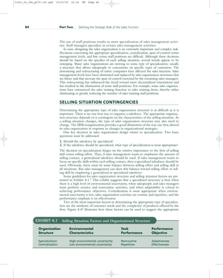 The use of staff positions results in more specialization of sales management activi-
ties. Staff managers specialize in certain sales management activities.
In sum, designing the sales organization is an extremely important and complex task.
Decisions concerning the appropriate specialization, centralization, span of control versus
management levels, and line versus staff positions are difficult. Although these decisions
should be based on the specifics of each selling situation, several trends appear to be
emerging. Many sales organizations are moving to some type of specialization, usually
a structure that allows salespeople to concentrate on specific types of customers. The
downsizing and restructuring of entire companies have affected the sales function. Sales
management levels have been eliminated and replaced by sales organization structures that
are flatter and that increase the span of control exercised by the remaining sales managers.
This restructuring has influenced the trend toward more decentralized orientations and
has resulted in the elimination of some staff positions. For example, some sales organiza-
tions have outsourced the sales training function to sales training firms, thereby either
eliminating or greatly reducing the number of sales training staff positions.
SELLING SITUATION CONTINGENCIES
Determining the appropriate type of sales organization structure is as difficult as it is
important. There is no one best way to organize a salesforce. The appropriate organiza-
tion structure depends or is contingent on the characteristics of the selling situation. As
a selling situation changes, the type of sales organization structure may also need to
change. The IBM reorganization provides a good illustration of the way one firm altered
its sales organization in response to changes in organizational strategies.
One key decision in sales organization design relates to specialization. Two basic
questions must be addressed:
1. Should the salesforce be specialized?
2. If the salesforce should be specialized, what type of specialization is most appropriate?
The decision on specialization hinges on the relative importance to the firm of selling
skill versus selling effort. Thus, if sales management wants to emphasize the amount of
selling contact, a generalized salesforce should be used. If sales management wants to
focus on specific skills within each selling contact, then a specialized salesforce should be
used. Obviously, there must be some balance between selling effort and selling skill in
all situations. But sales management can skew this balance toward selling effort or sell-
ing skill by employing a generalized or specialized salesforce.
Some guidelines for sales organization structure and selling situation factors are pre-
sented in Exhibit 4.1.3 This exhibit suggests that a specialized structure is best when
there is a high level of environmental uncertainty, when salespeople and sales managers
must perform creative and nonroutine activities, and when adaptability is critical to
achieving performance objectives. Centralization is most appropriate when environ-
mental uncertainty is low, sales organization activities are routine and repetitive, and the
performance emphasis is on effectiveness.
Two of the most important factors in determining the appropriate type of specializa-
tion are the similarity of customer needs and the complexity of products offered by the
firm. Figure 4.44 illustrates how these factors can be used to suggest the appropriate
84 Part Two Defining the Strategic Role of the Sales Function
EXHIBIT 4.1 Selling Situation Factors and Organizational Structure
Organization Environmental Task Performance
Structure Characteristics Performance Objective
Specialization High environmental uncertainty Nonroutine Adaptiveness
Centralization Low environmental uncertainty Repetitive Effectiveness
31451_04_ch4_p079-126.qxd 15/03/05 20:26 PM Page 84
 