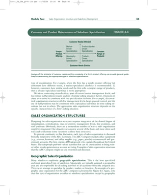 type of specialization. For example, when the firm has a simple product offering but
customers have different needs, a market-specialized salesforce is recommended. If,
however, customers have similar needs and the firm sells a complex range of products,
then a product-specialized salesforce is more appropriate.
Decisions concerning centralization, span of control versus management levels, and
line versus staff positions require analysis of similar selling situation factors. Decisions in
these areas must be consistent with the specialization decision. For example, decentral-
ized organization structures with few management levels, large spans of control, and the
use of staff positions may be consistent with a specialized salesforce in some selling sit-
uations but not in others. The appropriate sales organization structure depends on the
specific characteristics of a firm’s selling situation.
SALES ORGANIZATION STRUCTURES
Designing the sales organization structure requires integration of the desired degree of
specialization, centralization, span of control, management levels, line positions, and
staff positions. Obviously, there are a tremendous number of ways a sales organization
might be structured. Our objective is to review several of the basic and most often used
ways and to illustrate some variations in these basic structures.
To provide continuity to this discussion, each type of sales organization is discussed
from the perspective of the ABC Company. The ABC Company markets office equipment
(e.g., printers, furniture) and office supplies (e.g., paper, pencils) to commercial and gov-
ernment accounts. The firm employs 200 salespeople who operate throughout the United
States. The salespeople perform various activities that can be characterized as being relat-
ed either to sales generation or account servicing. Examples of sales organization structures
that the ABC Company might use are presented and discussed.
Geographic Sales Organization
Many salesforces emphasize geographic specialization. This is the least specialized
and most generalized type of salesforce. Salespeople are typically assigned a geographic
area and are responsible for all selling activities to all accounts within the assigned area.
There is no attempt to specialize by product, market, or function. An example of a geo-
graphic sales organization for the ABC Company is presented in Figure 4.5. Again, note
that this type of organization provides no salesforce specialization except by geographic
Module Four Sales Organization Structure and Salesforce Deployment 85
Customer Needs Different
Customer Needs Similar
Simple
Product
Offering
Complex
Range of
Products
Market-
Driven
Specialization
Geography-
Driven
Specialization
Product/Market-
Driven
Specialization
Product-
Driven
Specialization
Customer and Product Determinants of Salesforce Specialization FIGURE 4.4
Analysis of the similarity of customer needs and the complexity of a firm’s product offering can provide general guide-
lines for determining the appropriate type of salesforce specialization.
31451_04_ch4_p079-126.qxd 15/03/05 20:26 PM Page 85
 