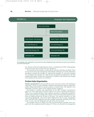 area. Because of the lack of specialization, there is no duplication of effort. All geographic
areas and accounts are served by only one salesperson.
The structure in this example is a rather tall one and thus somewhat centralized. There
are four levels of line sales management with relatively small spans of control, indicated in
parentheses: national sales manager (2), regional sales managers (4), zone sales managers
(5), and district sales managers (5). Note the sales management specialization in the sales
training staff position. Because this staff position is located at the national sales manager
level, training activities tend to be centralized.
Product Sales Organization
Product specialization has been popular in recent years, but it seems to be declining in
importance, at least in certain industries. Salesforces specializing by product assign sales-
people selling responsibility for specific products or product lines. The objective is for
salespeople to become experts in the assigned product categories.
An example of a product sales organization for the ABC Company is presented in
Figure 4.6. This organization structure indicates two levels of product specialization.
There are two separate salesforces: One salesforce specializes in selling office equipment,
and the other specializes in selling office supplies. Each of the specialized salesforces per-
forms all selling activities for all types of accounts. The separate salesforces are each
organized geographically. Thus, there will be duplication in the coverage of geographic
areas, with both office equipment and office supplies salespeople operating in the same
areas. In some cases, the salespeople may call on the same accounts.
The example structure in Figure 4.6 is flat and decentralized, especially when com-
pared with the example presented in Figure 4.5. There are only three line management
86 Part Two Defining the Strategic Role of the Sales Function
National Sales Manager
Sales Training Manager
Salespeople (100)
District Sales Managers (20)
Zone Sales Managers (4)
Eastern Regional Sales Manager
Salespeople (100)
District Sales Managers (20)
Zone Sales Managers (4)
Western Regional Sales Manager
FIGURE 4.5 Geographic Sales Organization
This geographic sales organization structure has four sales management levels, small spans of control, and a staff posi-
tion at the national level.
31451_04_ch4_p079-126.qxd 15/03/05 20:26 PM Page 86
 