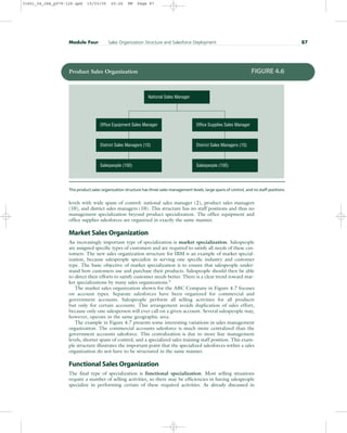 levels with wide spans of control: national sales manager (2), product sales managers
(10), and district sales managers (10). This structure has no staff positions and thus no
management specialization beyond product specialization. The office equipment and
office supplies salesforces are organized in exactly the same manner.
Market Sales Organization
An increasingly important type of specialization is market specialization. Salespeople
are assigned specific types of customers and are required to satisfy all needs of these cus-
tomers. The new sales organization structure for IBM is an example of market special-
ization, because salespeople specialize in serving one specific industry and customer
type. The basic objective of market specialization is to ensure that salespeople under-
stand how customers use and purchase their products. Salespeople should then be able
to direct their efforts to satisfy customer needs better. There is a clear trend toward mar-
ket specializations by many sales organizations.5
The market sales organization shown for the ABC Company in Figure 4.7 focuses
on account types. Separate salesforces have been organized for commercial and
government accounts. Salespeople perform all selling activities for all products
but only for certain accounts. This arrangement avoids duplication of sales effort,
because only one salesperson will ever call on a given account. Several salespeople may,
however, operate in the same geographic area.
The example in Figure 4.7 presents some interesting variations in sales management
organization. The commercial accounts salesforce is much more centralized than the
government accounts salesforce. This centralization is due to more line management
levels, shorter spans of control, and a specialized sales training staff position. This exam-
ple structure illustrates the important point that the specialized salesforces within a sales
organization do not have to be structured in the same manner.
Functional Sales Organization
The final type of specialization is functional specialization. Most selling situations
require a number of selling activities, so there may be efficiencies in having salespeople
specialize in performing certain of these required activities. As already discussed in
Module Four Sales Organization Structure and Salesforce Deployment 87
National Sales Manager
Office Equipment Sales Manager Office Supplies Sales Manager
District Sales Managers (10)
Salespeople (100)
District Sales Managers (10)
Salespeople (100)
Product Sales Organization FIGURE 4.6
This product sales organization structure has three sales management levels, large spans of control, and no staff positions.
31451_04_ch4_p079-126.qxd 15/03/05 20:26 PM Page 87
 