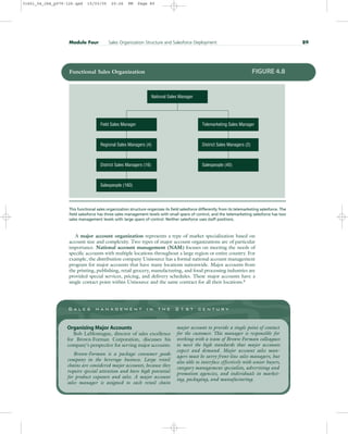A major account organization represents a type of market specialization based on
account size and complexity. Two types of major account organizations are of particular
importance. National account management (NAM) focuses on meeting the needs of
specific accounts with multiple locations throughout a large region or entire country. For
example, the distribution company Unisource has a formal national account management
program for major accounts that have many locations nationwide. Major accounts from
the printing, publishing, retail grocery, manufacturing, and food processing industries are
provided special services, pricing, and delivery schedules. These major accounts have a
single contact point within Unisource and the same contract for all their locations.6
Module Four Sales Organization Structure and Salesforce Deployment 89
National Sales Manager
Field Sales Manager
Regional Sales Managers (4) District Sales Managers (2)
Salespeople (40)
District Sales Managers (16)
Salespeople (160)
Telemarketing Sales Manager
Functional Sales Organization FIGURE 4.8
This functional sales organization structure organizes its field salesforce differently from its telemarketing salesforce. The
field salesforce has three sales management levels with small spans of control, and the telemarketing salesforce has two
sales management levels with large spans of control. Neither salesforce uses staff positions.
S a l e s m a n a g e m e n t i n t h e 2 1 s t c e n t u r y
Organizing Major Accounts
Bob LaMontagne, director of sales excellence
for Brown-Forman Corporation, discusses his
company’s perspective for serving major accounts:
Brown-Forman is a package consumer goods
company in the beverage business. Large retail
chains are considered major accounts, because they
require special attention and have high potential
for product exposure and sales. A major account
sales manager is assigned to each retail chain
major account to provide a single point of contact
for the customer. This manager is responsible for
working with a team of Brown-Forman colleagues
to meet the high standards that major accounts
expect and demand. Major account sales man-
agers must be savvy front-line sales managers, but
also able to interface effectively with senior buyers,
category management specialists, advertising and
promotion agencies, and individuals in market-
ing, packaging, and manufacturing.
31451_04_ch4_p079-126.qxd 15/03/05 20:26 PM Page 89
 