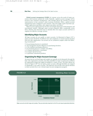 Global account management (GAM), by contrast, serves the needs of major cus-
tomers with locations around the world. Typically, a global account manager will be
located at the customer’s headquarters. This manager directs the activities of account
representatives in that customer’s other locations worldwide. Often, a global account
management team is assigned to each customer. This team might consist of product spe-
cialists, applications specialists, sales support specialists, and others.7
Major account organization has become increasingly important in both domestic and
international markets. Although major account programs differ considerably across
firms, all firms must determine how to identify their own major accounts and how to
organize for effective coverage of them.
Identifying Major Accounts
All large accounts do not qualify as major accounts. As illustrated in Figure 4.9,8
a
major account should be of sufficient size and complexity to warrant special attention
from the sales organization. An account can be considered complex under the follow-
ing circumstances:9
• Its purchasing function is centralized.
• Top management heavily influences its purchasing decisions.
• It has multisite purchasing influences.
• Its purchasing process is complex and diffuse.
• It requires special price concessions.
• It requires special services.
• It purchases customized products.
Organizing for Major Account Coverage
Accounts that are not both large and complex are typically served adequately through the
basic sales organization structure, but those identified as major accounts pose problems
for organization design that might be handled in a variety of ways. The basic options are
shown in Figure 4.10.10
In one option, major accounts, although identified, are assigned
to salespeople, as are other accounts. This approach may provide some special attention
to these accounts but is not a formal major account management program.
90 Part Two Defining the Strategic Role of the Sales Function
Large
Size
of
Account
Small
Simple Complex
Complexity of Account
Large
Account
Regular
Account
Major
Account
Complex
Account
FIGURE 4.9 Identifying Major Accounts
Major accounts are both large and complex. They are extremely important to the firm and require specialized attention.
31451_04_ch4_p079-126.qxd 15/03/05 20:26 PM Page 90
 