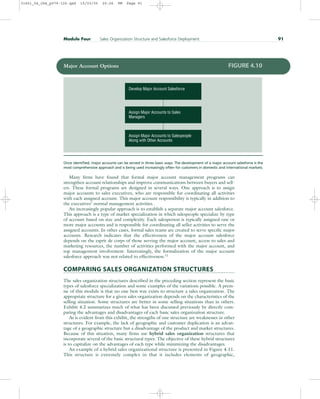 Many firms have found that formal major account management programs can
strengthen account relationships and improve communications between buyers and sell-
ers. These formal programs are designed in several ways. One approach is to assign
major accounts to sales executives, who are responsible for coordinating all activities
with each assigned account. This major account responsibility is typically in addition to
the executives’ normal management activities.
An increasingly popular approach is to establish a separate major account salesforce.
This approach is a type of market specialization in which salespeople specialize by type
of account based on size and complexity. Each salesperson is typically assigned one or
more major accounts and is responsible for coordinating all seller activities to serve the
assigned accounts. In other cases, formal sales teams are created to serve specific major
accounts. Research indicates that the effectiveness of the major account salesforce
depends on the esprit de corps of those serving the major account, access to sales and
marketing resources, the number of activities performed with the major account, and
top management involvement. Interestingly, the formalization of the major account
salesforce approach was not related to effectiveness.11
COMPARING SALES ORGANIZATION STRUCTURES
The sales organization structures described in the preceding section represent the basic
types of salesforce specialization and some examples of the variations possible. A prem-
ise of this module is that no one best way exists to structure a sales organization. The
appropriate structure for a given sales organization depends on the characteristics of the
selling situation. Some structures are better in some selling situations than in others.
Exhibit 4.2 summarizes much of what has been discussed previously by directly com-
paring the advantages and disadvantages of each basic sales organization structure.
As is evident from this exhibit, the strengths of one structure are weaknesses in other
structures. For example, the lack of geographic and customer duplication is an advan-
tage of a geographic structure but a disadvantage of the product and market structures.
Because of this situation, many firms use hybrid sales organization structures that
incorporate several of the basic structural types. The objective of these hybrid structures
is to capitalize on the advantages of each type while minimizing the disadvantages.
An example of a hybrid sales organizational structure is presented in Figure 4.11.
This structure is extremely complex in that it includes elements of geographic,
Module Four Sales Organization Structure and Salesforce Deployment 91
Assign Major Accounts to Salespeople
Along with Other Accounts
Assign Major Accounts to Sales
Managers
Develop Major Account Salesforce
Major Account Options FIGURE 4.10
Once identified, major accounts can be served in three basic ways. The development of a major account salesforce is the
most comprehensive approach and is being used increasingly often for customers in domestic and international markets.
31451_04_ch4_p079-126.qxd 15/03/05 20:26 PM Page 91
 