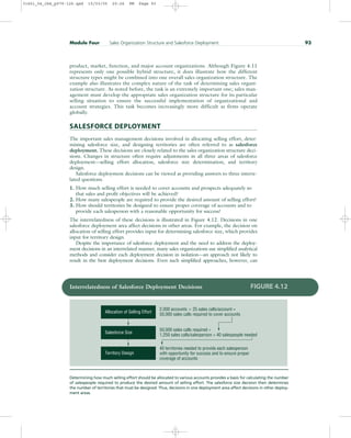 product, market, function, and major account organizations. Although Figure 4.11
represents only one possible hybrid structure, it does illustrate how the different
structure types might be combined into one overall sales organization structure. The
example also illustrates the complex nature of the task of determining sales organi-
zation structure. As noted before, the task is an extremely important one; sales man-
agement must develop the appropriate sales organization structure for its particular
selling situation to ensure the successful implementation of organizational and
account strategies. This task becomes increasingly more difficult as firms operate
globally.
SALESFORCE DEPLOYMENT
The important sales management decisions involved in allocating selling effort, deter-
mining salesforce size, and designing territories are often referred to as salesforce
deployment. These decisions are closely related to the sales organization structure deci-
sions. Changes in structure often require adjustments in all three areas of salesforce
deployment—selling effort allocation, salesforce size determination, and territory
design.
Salesforce deployment decisions can be viewed as providing answers to three interre-
lated questions.
1. How much selling effort is needed to cover accounts and prospects adequately so
that sales and profit objectives will be achieved?
2. How many salespeople are required to provide the desired amount of selling effort?
3. How should territories be designed to ensure proper coverage of accounts and to
provide each salesperson with a reasonable opportunity for success?
The interrelatedness of these decisions is illustrated in Figure 4.12. Decisions in one
salesforce deployment area affect decisions in other areas. For example, the decision on
allocation of selling effort provides input for determining salesforce size, which provides
input for territory design.
Despite the importance of salesforce deployment and the need to address the deploy-
ment decisions in an interrelated manner, many sales organizations use simplified analytical
methods and consider each deployment decision in isolation—an approach not likely to
result in the best deployment decisions. Even such simplified approaches, however, can
Module Four Sales Organization Structure and Salesforce Deployment 93
2,000 accounts  25 sales calls/account =
50,000 sales calls required to cover accounts
50,000 sales calls required ÷
1,250 sales calls/salesperson = 40 salespeople needed
40 territories needed to provide each salesperson
with opportunity for success and to ensure proper
coverage of accounts
Territory Design
Salesforce Size
Allocation of Selling Effort
Interrelatedness of Salesforce Deployment Decisions FIGURE 4.12
Determining how much selling effort should be allocated to various accounts provides a basis for calculating the number
of salespeople required to produce the desired amount of selling effort. The salesforce size decision then determines
the number of territories that must be designed. Thus, decisions in one deployment area affect decisions in other deploy-
ment areas.
31451_04_ch4_p079-126.qxd 15/03/05 20:26 PM Page 93
 