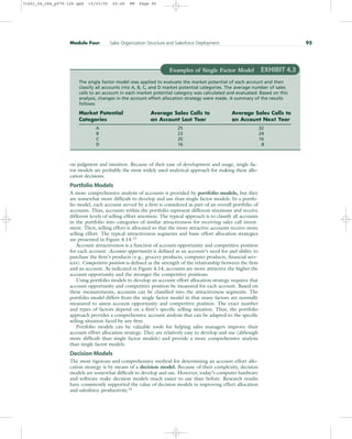 on judgment and intuition. Because of their ease of development and usage, single fac-
tor models are probably the most widely used analytical approach for making these allo-
cation decisions.
Portfolio Models
A more comprehensive analysis of accounts is provided by portfolio models, but they
are somewhat more difficult to develop and use than single factor models. In a portfo-
lio model, each account served by a firm is considered as part of an overall portfolio of
accounts. Thus, accounts within the portfolio represent different situations and receive
different levels of selling effort attention. The typical approach is to classify all accounts
in the portfolio into categories of similar attractiveness for receiving sales call invest-
ment. Then, selling effort is allocated so that the more attractive accounts receive more
selling effort. The typical attractiveness segments and basic effort allocation strategies
are presented in Figure 4.14.13
Account attractiveness is a function of account opportunity and competitive position
for each account. Account opportunity is defined as an account’s need for and ability to
purchase the firm’s products (e.g., grocery products, computer products, financial serv-
ices). Competitive position is defined as the strength of the relationship between the firm
and an account. As indicated in Figure 4.14, accounts are more attractive the higher the
account opportunity and the stronger the competitive positions.
Using portfolio models to develop an account effort allocation strategy requires that
account opportunity and competitive position be measured for each account. Based on
these measurements, accounts can be classified into the attractiveness segments. The
portfolio model differs from the single factor model in that many factors are normally
measured to assess account opportunity and competitive position. The exact number
and types of factors depend on a firm’s specific selling situation. Thus, the portfolio
approach provides a comprehensive account analysis that can be adapted to the specific
selling situation faced by any firm.
Portfolio models can be valuable tools for helping sales managers improve their
account effort allocation strategy. They are relatively easy to develop and use (although
more difficult than single factor models) and provide a more comprehensive analysis
than single factor models.
Decision Models
The most rigorous and comprehensive method for determining an account effort allo-
cation strategy is by means of a decision model. Because of their complexity, decision
models are somewhat difficult to develop and use. However, today’s computer hardware
and software make decision models much easier to use than before. Research results
have consistently supported the value of decision models in improving effort allocation
and salesforce productivity.14
Module Four Sales Organization Structure and Salesforce Deployment 95
Examples of Single Factor Model EXHIBIT 4.3
The single factor model was applied to evaluate the market potential of each account and then
classify all accounts into A, B, C, and D market potential categories. The average number of sales
calls to an account in each market potential category was calculated and evaluated. Based on this
analysis, changes in the account effort allocation strategy were made. A summary of the results
follows:
Market Potential Average Sales Calls to Average Sales Calls to
Categories an Account Last Year an Account Next Year
A 25 32
B 23 24
C 20 16
D 16 8
31451_04_ch4_p079-126.qxd 15/03/05 20:26 PM Page 95
 