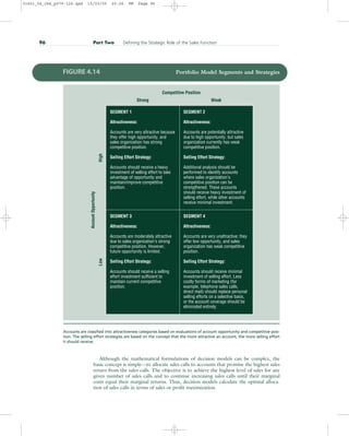 Although the mathematical formulations of decision models can be complex, the
basic concept is simple—to allocate sales calls to accounts that promise the highest sales
return from the sales calls. The objective is to achieve the highest level of sales for any
given number of sales calls and to continue increasing sales calls until their marginal
costs equal their marginal returns. Thus, decision models calculate the optimal alloca-
tion of sales calls in terms of sales or profit maximization.
96 Part Two Defining the Strategic Role of the Sales Function
Account
Opportunity Competitive Position
Low
High Strong Weak
SEGMENT 1
Attractiveness:
Accounts are very attractive because
they offer high opportunity, and
sales organization has strong
competitive position.
Selling Effort Strategy:
Accounts should receive a heavy
investment of selling effort to take
advantage of opportunity and
maintain/improve competitive
position.
SEGMENT 3
Attractiveness:
Accounts are moderately attractive
due to sales organization’s strong
competitive position. However,
future opportunity is limited.
Selling Effort Strategy:
Accounts should receive a selling
effort investment sufficient to
maintain current competitive
position.
SEGMENT 2
Attractiveness:
Accounts are potentially attractive
due to high opportunity, but sales
organization currently has weak
competitive position.
Selling Effort Strategy:
Additional analysis should be
performed to identify accounts
where sales organization’s
competitive position can be
strengthened. These accounts
should receive heavy investment of
selling effort, while other accounts
receive minimal investment.
SEGMENT 4
Attractiveness:
Accounts are very unattractive; they
offer low opportunity, and sales
organization has weak competitive
position.
Selling Effort Strategy:
Accounts should receive minimal
investment of selling effort. Less
costly forms of marketing (for
example, telephone sales calls,
direct mail) should replace personal
selling efforts on a selective basis,
or the account coverage should be
eliminated entirely.
FIGURE 4.14 Portfolio Model Segments and Strategies
Accounts are classified into attractiveness categories based on evaluations of account opportunity and competitive posi-
tion. The selling effort strategies are based on the concept that the more attractive an account, the more selling effort
it should receive.
31451_04_ch4_p079-126.qxd 15/03/05 20:26 PM Page 96
 