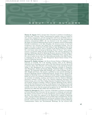 A b o u t t h e A u t h o r s
Thomas N. Ingram (Ph.D., Georgia State University) is professor of marketing at
Colorado State University. Before commencing his academic career, he worked in
sales, product management, and sales management with Exxon and Mobil. Tom is a
recipient of the Marketing Educator of the Year award given by Sales and Marketing
Executives International (SMEI). He was honored as the first recipient of the
Mu Kappa Tau National Marketing Honor Society recognition award for Outstanding
Scholarly Contributions to the Sales Discipline. On several occasions, he has been
recognized at the university and college level for outstanding teaching. Tom has
served as the editor of Journal of Personal Selling & Sales Management, chair of the
SMEI Accreditation Institute, and as a member of the Board of Directors of SMEI.
He is the former editor of Journal of Marketing Theory & Practice. Tom’s primary
research is in personal selling and sales management. His work has appeared in the
Journal of Marketing, Journal of Marketing Research, Journal of Personal Selling &
Sales Management, and Journal of the Academy of Marketing Science, among others.
He is the co-author of one of the “Ten Most Influential Articles of the 20th Century”
as designated by the Sales and Sales Management Special Interest Group of the
American Marketing Association.
Raymond W. (Buddy) LaForge is the Brown-Forman Professor of Marketing at the
University of Louisville. He is the founding executive editor of the Marketing
Education Review, founding executive editor of the Sales Educator Network, has served
as associate editor, Sales Education and Training section of the Journal of Personal
Selling & Sales Management, has co-authored Marketing: Principles & Perspectives,
Sales Management: Analysis and Decision Making, Professional Selling: A Trust-Based
Approach, The Professional Selling Skills Workbook, and co-edited Emerging Trends in
Sales Thought and Practice. His research is published in many journals including the
Journal of Marketing, Journal of Marketing Research, Decision Sciences, Journal of the
Academy of Marketing Science, and Journal of Personal Selling & Sales Management.
Buddy has served as vice president/marketing for the Academy of Business Education,
vice president of marketing, teaching, and conferences for the American Marketing
Association Academic Council, chair of the American Marketing Association Sales
Interest Group, and on the Direct Selling Education Foundation Board of Directors
and Academic Program Committee, DuPont Corporate Marketing Faculty Advisory
Team for the Sales Enhancement Process, Family Business Center Advisory board, and
Strategic Planning Committee for the National Conference on Sales Management. He
currently serves as vice chair for awards and recognition for the AMA Sales SIG and
administers the AMA Sales SIG/DSEF Sales Dissertation Grants.
Charles H. Schwepker Jr. (Ph.D., University of Memphis) is professor of marketing
at Central Missouri State University. He has experience in wholesale and retail sales.
His primary research interests are in sales management, personal selling, and market-
ing ethics. His articles have appeared in the Journal of the Academy of Marketing
Science, Journal of Business Research, Journal of Public Policy and Marketing, Journal
of Personal Selling & Sales Management, and Journal of Business Ethics, among other
journals, various national and regional proceedings, and books including Marketing
Communications Classics and Environmental Marketing. He has received both
xi
31451_00_Prelims.qxd 15/03/05 15:22 PM Page xi
 