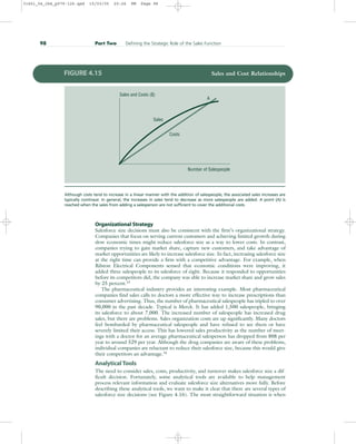 Organizational Strategy
Salesforce size decisions must also be consistent with the firm’s organizational strategy.
Companies that focus on serving current customers and achieving limited growth during
slow economic times might reduce salesforce size as a way to lower costs. In contrast,
companies trying to gain market share, capture new customers, and take advantage of
market opportunities are likely to increase salesforce size. In fact, increasing salesforce size
at the right time can provide a firm with a competitive advantage. For example, when
Rilston Electrical Components sensed that economic conditions were improving, it
added three salespeople to its salesforce of eight. Because it responded to opportunities
before its competitors did, the company was able to increase market share and grow sales
by 25 percent.15
The pharmaceutical industry provides an interesting example. Most pharmaceutical
companies find sales calls to doctors a more effective way to increase prescriptions than
consumer advertising. Thus, the number of pharmaceutical salespeople has tripled to over
90,000 in the past decade. Typical is Merck. It has added 1,500 salespeople, bringing
its salesforce to about 7,000. The increased number of salespeople has increased drug
sales, but there are problems. Sales organization costs are up significantly. Many doctors
feel bombarded by pharmaceutical salespeople and have refused to see them or have
severely limited their access. This has lowered sales productivity as the number of meet-
ings with a doctor for an average pharmaceutical salesperson has dropped from 808 per
year to around 529 per year. Although the drug companies are aware of these problems,
individual companies are reluctant to reduce their salesforce size, because this would give
their competitors an advantage.16
Analytical Tools
The need to consider sales, costs, productivity, and turnover makes salesforce size a dif-
ficult decision. Fortunately, some analytical tools are available to help management
process relevant information and evaluate salesforce size alternatives more fully. Before
describing these analytical tools, we want to make it clear that there are several types of
salesforce size decisions (see Figure 4.16). The most straightforward situation is when
98 Part Two Defining the Strategic Role of the Sales Function
Sales and Costs ($)
Sales
Costs
A
Number of Salespeople
FIGURE 4.15 Sales and Cost Relationships
Although costs tend to increase in a linear manner with the addition of salespeople, the associated sales increases are
typically nonlinear. In general, the increases in sales tend to decrease as more salespeople are added. A point (A) is
reached when the sales from adding a salesperson are not sufficient to cover the additional costs.
31451_04_ch4_p079-126.qxd 15/03/05 20:26 PM Page 98
 