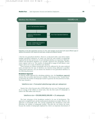 a firm has one generalized salesforce. However, as discussed earlier, many firms employ
multiple specialized salesforces, in which case both the total number of salespeople
employed by the firm and the size of each individual salesforce are important. Both gen-
eralized and specialized salesforces are normally organized into geographic districts,
zones, regions, and so on. The number of salespeople to assign to each district, zone,
region, and so on is a type of salesforce size decision.
These decisions are similar conceptually and can be addressed by the same analytical
tools, provided that the type of salesforce size decision being addressed is specified.
Unless stated otherwise, you can assume the situation of one generalized salesforce in
the following discussion.
Breakdown Approach
A relatively simple approach for calculating salesforce size, the breakdown approach
assumes that an accurate sales forecast is available. This forecast is then “broken down”
to determine the number of salespeople needed to generate the forecasted level of sales.
The basic formula is
Salesforce size  Forecasted sales/Average sales per salesperson
Assume that a firm forecasts sales of $50 million for next year. If salespeople gener-
ate an average of $2 million in annual sales, then the firm needs 25 salespeople to
achieve the $50 million sales forecast:
Salesforce size  $50,000,000/$2,000,000  25 salespeople
The basic advantage of the breakdown method is its ease of development. The
approach is straightforward, and the mathematical calculations are simple. However, the
approach is conceptually weak. The concept underlying the calculations is that sales
determine the number of salespeople needed. This puts the cart before the horse,
because the number of salespeople employed by a firm is an important determinant of
Module Four Sales Organization Structure and Salesforce Deployment 99
Number of Salespeople Assigned to
Districts, Zones, or Regions
Size of Each Specialized Salesforce
Total Size of All Specialized
Salesforces
Size of Total Generalized Salesforce
Salesforce Size Decisions FIGURE 4.16
Depending on the sales organization structure of a firm, sales managers may be faced with several different types of
salesforce size decisions. Each requires the same basic concepts and analytical methods.
31451_04_ch4_p079-126.qxd 15/03/05 20:26 PM Page 99
 